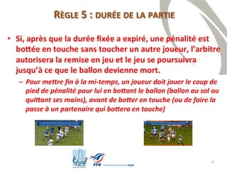9
RÈGLE 5 : DURÉE DE LA PARTIE
• Si, après que la durée fixée a expiré, une pénalité est
bottée en touche sans toucher un autre joueur, l’arbitre
autorisera la remise en jeu et le jeu se poursuivra
jusqu’à ce que le ballon devienne mort.
– Pour mettre fin à la mi-temps, un joueur doit jouer le coup de
pied de pénalité pour lui en bottant le ballon (ballon au sol ou
quittant ses mains), avant de botter en touche (ou de faire la
passe à un partenaire qui bottera en touche)
 