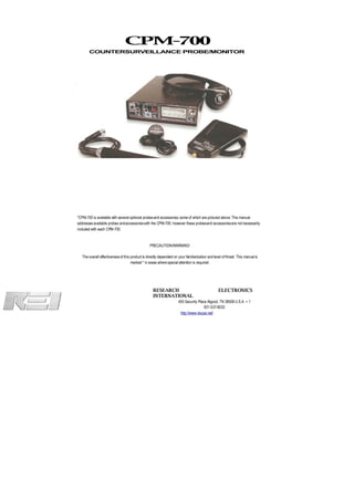 CPM-700
       COUNTERSURVEILLANCE PROBE/MONITOR




*CPM-700 is available with several optional probes and accessories; some of which are pictured above. This manual
addresses available probes and accessories with the CPM-700, however these probes and accessories are not necessarily
included with each CPM-700.


                                                  PRECAUTION/WARNING!

   The overall effectiveness of this product is directly dependent on your familiarization and level of threat. This manual is
                                     marked * in areas where special attention is required.




                                                    RESEARCH                                      ELECTRONICS
                                                    INTERNATIONAL
                                                                      455 Security Place Algood, TN 38506 U.S.A. + 1
                                                                                       931-537-6032
                                                                       http://www.reiusa.net/
 