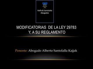 MODIFICATORIAS DE LA LEY 29783 
Y, A SU REGLAMENTO 
Ponente: Abogado Alberto Santolalla Kajjak 
 