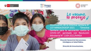 Modificación de la Directiva Sanitaria N°
137-MINSA/DGIESP-2021 “Directiva
Sanitaria para la vacunación contra la
COVID-19”, aprobado con Resolución
Ministerial N° 1169-2021/MINSA
Dirección General de Intervenciones
Estratégicas en Salud Pública.
Dirección de Inmunizaciones.
 