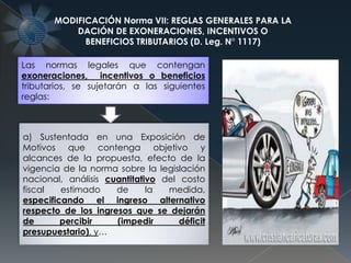 MODIFICACIÓN Norma VII: REGLAS GENERALES PARA LA
DACIÓN DE EXONERACIONES, INCENTIVOS O
BENEFICIOS TRIBUTARIOS (D. Leg. N° 1117)
Las normas legales que contengan
exoneraciones, incentivos o beneficios
tributarios, se sujetarán a las siguientes
reglas:
a) Sustentada en una Exposición de
Motivos que contenga objetivo y
alcances de la propuesta, efecto de la
vigencia de la norma sobre la legislación
nacional, análisis cuantitativo del costo
fiscal estimado de la medida,
especificando el ingreso alternativo
respecto de los ingresos que se dejarán
de percibir (impedir déficit
presupuestario), y…
 