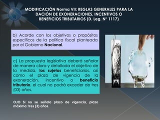 MODIFICACIÓN Norma VII: REGLAS GENERALES PARA LA
DACIÓN DE EXONERACIONES, INCENTIVOS O
BENEFICIOS TRIBUTARIOS (D. Leg. N° 1117)
b) Acorde con los objetivos o propósitos
específicos de la política fiscal planteada
por el Gobierno Nacional.
c) La propuesta legislativa deberá señalar
de manera clara y detallada el objetivo de
la medida, los sujetos beneficiarios, así
como el plazo de vigencia de la
exoneración, incentivo o beneficio
tributario, el cual no podrá exceder de tres
(03) años.
OJO Si no se señala plazo de vigencia, plazo
máximo: tres (3) años.
 
