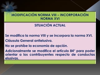 MODIFICACIÓN NORMA VIII – INCORPORACIÓN
NORMA XVI
SITUACIÓN ACTUAL
Se modifica la norma VIII y se incorpora la norma XVI.
Cláusula General antielusiva.
No se prohíbe la economía de opción.
Adicionalmente se modifica el artículo 84° para poder
orientar a los contribuyentes respecto de conductas
elusivas.
 
