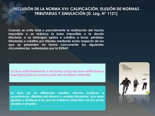 Cuando se evite total o parcialmente la realización del hecho
imponible o se reduzca la base imponible o la deuda
tributaria, o se obtengan saldos o créditos a favor, pérdidas
tributarias o créditos por tributos mediante actos respecto de los
que se presenten en forma concurrente las siguientes
circunstancias, sustentadas por la SUNAT:
INCLUSIÓN DE LA NORMA XVI: CALIFICACIÓN, ELUSIÓN DE NORMAS
TRIBUTARIAS Y SIMULACIÓN (D. Leg. N° 1121)
a) Que individualmente o de forma conjunta sean artificiosos o
impropios para la consecución del resultado obtenido.
b) Que de su utilización resulten efectos jurídicos o
económicos, distintos del ahorro o ventaja tributarios, que sean
iguales o similares a los que se hubieran obtenido con los actos
usuales o propios.
 