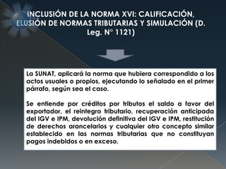 La SUNAT, aplicará la norma que hubiera correspondido a los
actos usuales o propios, ejecutando lo señalado en el primer
párrafo, según sea el caso.
Se entiende por créditos por tributos el saldo a favor del
exportador, el reintegro tributario, recuperación anticipada
del IGV e IPM, devolución definitiva del IGV e IPM, restitución
de derechos arancelarios y cualquier otro concepto similar
establecido en las normas tributarias que no constituyan
pagos indebidos o en exceso.
INCLUSIÓN DE LA NORMA XVI: CALIFICACIÓN,
ELUSIÓN DE NORMAS TRIBUTARIAS Y SIMULACIÓN (D.
Leg. N° 1121)
 