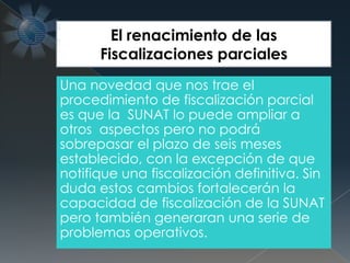 Una novedad que nos trae el
procedimiento de fiscalización parcial
es que la SUNAT lo puede ampliar a
otros aspectos pero no podrá
sobrepasar el plazo de seis meses
establecido, con la excepción de que
notifique una fiscalización definitiva. Sin
duda estos cambios fortalecerán la
capacidad de fiscalización de la SUNAT
pero también generaran una serie de
problemas operativos.
El renacimiento de las
Fiscalizaciones parciales
 