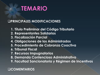 PRINCIPALES MODIFICACIONES
1. Título Preliminar del Código Tributario
2. Representantes Solidarios
3. Fiscalización Parcial
4. Obligaciones de los Administrados
5. Procedimiento de Cobranza Coactiva
6. Tribunal Fiscal
7. Recursos Impugnatorios
8. Demanda Contencioso Administrativa
9. Facultad Sancionatoria y Régimen de Incentivos
COMENTARIOS
 