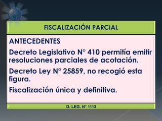 FISCALIZACIÓN PARCIAL
ANTECEDENTES
Decreto Legislativo N° 410 permitía emitir
resoluciones parciales de acotación.
Decreto Ley N° 25859, no recogió esta
figura.
Fiscalización única y definitiva.
D. LEG. N° 1113
 