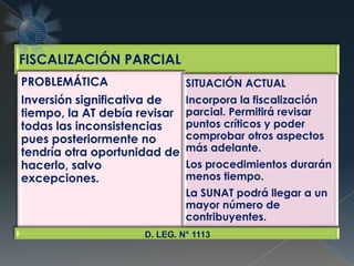 FISCALIZACIÓN PARCIAL
PROBLEMÁTICA
Inversión significativa de
tiempo, la AT debía revisar
todas las inconsistencias
pues posteriormente no
tendría otra oportunidad de
hacerlo, salvo
excepciones.
SITUACIÓN ACTUAL
Incorpora la fiscalización
parcial. Permitirá revisar
puntos críticos y poder
comprobar otros aspectos
más adelante.
Los procedimientos durarán
menos tiempo.
La SUNAT podrá llegar a un
mayor número de
contribuyentes.
D. LEG. N° 1113
 