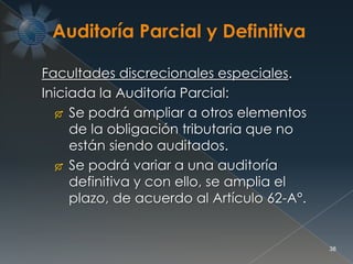 38
Facultades discrecionales especiales.
Iniciada la Auditoría Parcial:
 Se podrá ampliar a otros elementos
de la obligación tributaria que no
están siendo auditados.
 Se podrá variar a una auditoría
definitiva y con ello, se amplia el
plazo, de acuerdo al Artículo 62-A°.
 