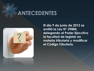 El día 9 de junio de 2012 se
emitió la Ley N° 29884,
delegando al Poder Ejecutivo
la facultad de legislar en
materia tributaria y modificar
el Código Tributario.
 