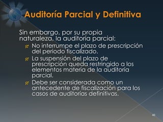 40
Sin embargo, por su propia
naturaleza, la auditoría parcial:
 No interrumpe el plazo de prescripción
del periodo fiscalizado.
 La suspensión del plazo de
prescripción queda restringido a los
elementos materia de la auditoría
parcial.
 Debe ser considerada como un
antecedente de fiscalización para los
casos de auditorías definitivas.
 