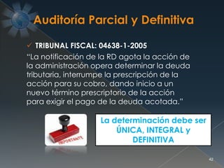  TRIBUNAL FISCAL: 04638-1-2005
“La notificación de la RD agota la acción de
la administración opera determinar la deuda
tributaria, interrumpe la prescripción de la
acción para su cobro, dando inicio a un
nuevo término prescriptorio de la acción
para exigir el pago de la deuda acotada.”
La determinación debe ser
ÚNICA, INTEGRAL y
DEFINITIVA
42
 