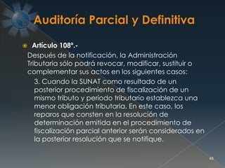  Artículo 108º.-
Después de la notificación, la Administración
Tributaria sólo podrá revocar, modificar, sustituir o
complementar sus actos en los siguientes casos:
3. Cuando la SUNAT como resultado de un
posterior procedimiento de fiscalización de un
mismo tributo y período tributario establezca una
menor obligación tributaria. En este caso, los
reparos que consten en la resolución de
determinación emitida en el procedimiento de
fiscalización parcial anterior serán considerados en
la posterior resolución que se notifique.
45
 