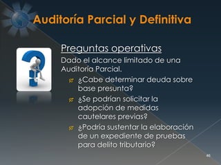 46
Preguntas operativas
Dado el alcance limitado de una
Auditoría Parcial.
 ¿Cabe determinar deuda sobre
base presunta?
 ¿Se podrían solicitar la
adopción de medidas
cautelares previas?
 ¿Podría sustentar la elaboración
de un expediente de pruebas
para delito tributario?
 
