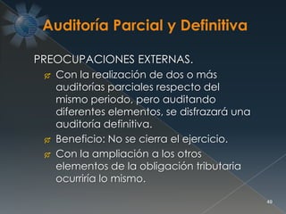 49
PREOCUPACIONES EXTERNAS.
 Con la realización de dos o más
auditorías parciales respecto del
mismo periodo, pero auditando
diferentes elementos, se disfrazará una
auditoría definitiva.
 Beneficio: No se cierra el ejercicio.
 Con la ampliación a los otros
elementos de la obligación tributaria
ocurriría lo mismo.
 
