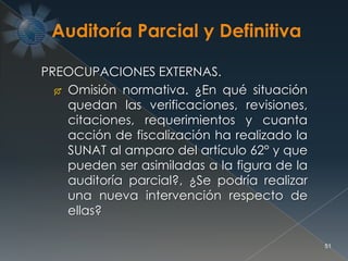 51
PREOCUPACIONES EXTERNAS.
 Omisión normativa. ¿En qué situación
quedan las verificaciones, revisiones,
citaciones, requerimientos y cuanta
acción de fiscalización ha realizado la
SUNAT al amparo del artículo 62° y que
pueden ser asimiladas a la figura de la
auditoría parcial?, ¿Se podría realizar
una nueva intervención respecto de
ellas?
 