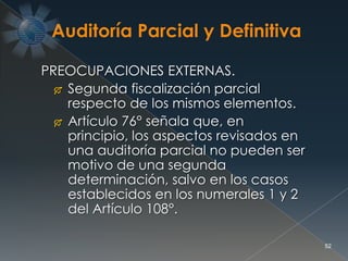 52
PREOCUPACIONES EXTERNAS.
 Segunda fiscalización parcial
respecto de los mismos elementos.
 Artículo 76° señala que, en
principio, los aspectos revisados en
una auditoría parcial no pueden ser
motivo de una segunda
determinación, salvo en los casos
establecidos en los numerales 1 y 2
del Artículo 108°.
 