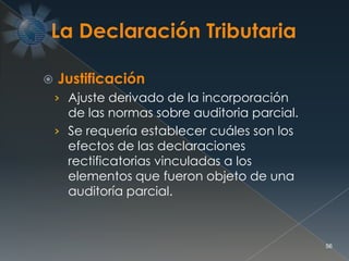  Justificación
› Ajuste derivado de la incorporación
de las normas sobre auditoria parcial.
› Se requería establecer cuáles son los
efectos de las declaraciones
rectificatorias vinculadas a los
elementos que fueron objeto de una
auditoría parcial.
56
 