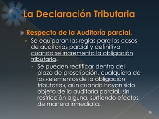  Respecto de la Auditoría parcial.
› Se equiparan las reglas para los casos
de auditorías parcial y definitiva
cuando se incrementa la obligación
tributaria.
 Se pueden rectificar dentro del
plazo de prescripción, cualquiera de
los «elementos de la obligación
tributaria», aún cuando hayan sido
objeto de la auditoría parcial, sin
restricción alguna, surtiendo efectos
de manera inmediata.
58
 