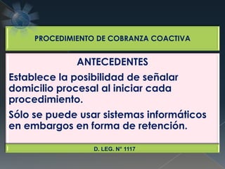 PROCEDIMIENTO DE COBRANZA COACTIVA
ANTECEDENTES
Establece la posibilidad de señalar
domicilio procesal al iniciar cada
procedimiento.
Sólo se puede usar sistemas informáticos
en embargos en forma de retención.
D. LEG. N° 1117
 