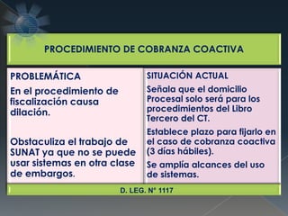 PROCEDIMIENTO DE COBRANZA COACTIVA
PROBLEMÁTICA
En el procedimiento de
fiscalización causa
dilación.
Obstaculiza el trabajo de
SUNAT ya que no se puede
usar sistemas en otra clase
de embargos.
SITUACIÓN ACTUAL
Señala que el domicilio
Procesal solo será para los
procedimientos del Libro
Tercero del CT.
Establece plazo para fijarlo en
el caso de cobranza coactiva
(3 días hábiles).
Se amplía alcances del uso
de sistemas.
D. LEG. N° 1117
 
