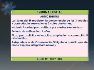 TRIBUNAL FISCAL
ANTECEDENTES
Las Salas del TF requieren la concurrencia de los 3 vocales
y para adoptar resoluciones 2 votos conformes.
No tenía facultad para notificar por medios electrónicos.
Período de ratificación: 4 años.
Plazo para solicitar aclaración, ampliación o corrección 5
días hábiles.
Jurisprudencia de Observancia Obligatoria aquella que de
modo expreso interpretara normas.
D. LEG. N° 1113 Y 1123
 
