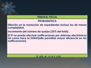 TRIBUNAL FISCAL
PROBLEMÁTICA
Dilación en la resolución de expedientes incluso los de menor
complejidad.
Incremento del número de quejas (25% del total) .
El TF no puede efectuar notificaciones por sistemas electrónicos
tal como hace la SUNAT(ello permitiría mayor eficiencia en las
notificaciones) .
D. LEG. N° 1113 Y 1123
 