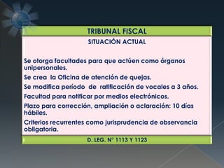 TRIBUNAL FISCAL
SITUACIÓN ACTUAL
Se otorga facultades para que actúen como órganos
unipersonales.
Se crea la Oficina de atención de quejas.
Se modifica período de ratificación de vocales a 3 años.
Facultad para notificar por medios electrónicos.
Plazo para corrección, ampliación o aclaración: 10 días
hábiles.
Criterios recurrentes como jurisprudencia de observancia
obligatoria.
D. LEG. N° 1113 Y 1123
 