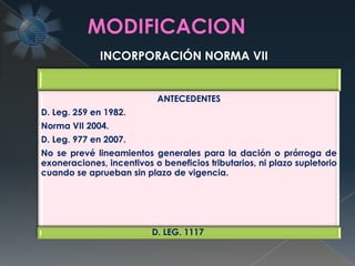 ANTECEDENTES
D. Leg. 259 en 1982.
Norma VII 2004.
D. Leg. 977 en 2007.
No se prevé lineamientos generales para la dación o prórroga de
exoneraciones, incentivos o beneficios tributarios, ni plazo supletorio
cuando se aprueban sin plazo de vigencia.
D. LEG. 1117
INCORPORACIÓN NORMA VII
 