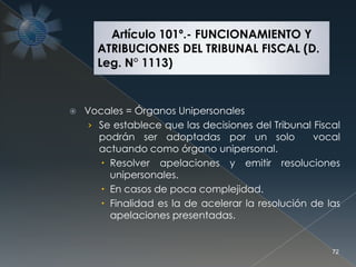  Vocales = Órganos Unipersonales
› Se establece que las decisiones del Tribunal Fiscal
podrán ser adoptadas por un solo vocal
actuando como órgano unipersonal.
 Resolver apelaciones y emitir resoluciones
unipersonales.
 En casos de poca complejidad.
 Finalidad es la de acelerar la resolución de las
apelaciones presentadas.
72
Artículo 101º.- FUNCIONAMIENTO Y
ATRIBUCIONES DEL TRIBUNAL FISCAL (D.
Leg. N° 1113)
 
