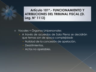  Vocales = Órganos Unipersonales
› A través de acuerdos de Sala Plena se decidirán
que temas son de «poca complejidad»
 Nulidad de la concesión de apelación.
 Desistimientos.
 Actos no apelables.
73
Artículo 101º.- FUNCIONAMIENTO Y
ATRIBUCIONES DEL TRIBUNAL FISCAL (D.
Leg. N° 1113)
 