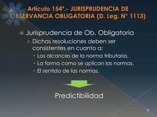  Jurisprudencia de Ob. Obligatoria
› Dichas resoluciones deben ser
consistentes en cuanto a:
 Los alcances de la norma tributaria.
 La forma como se aplican las normas.
 El sentido de las normas.
75
Predictibilidad
Artículo 154º.- JURISPRUDENCIA DE
OBSERVANCIA OBLIGATORIA (D. Leg. N° 1113)
 