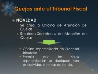  NOVEDAD
› Se crea la Oficina de Atención de
Quejas.
› Relatores-Secretarios de Atención de
Quejas
76
 Oficina especializada en Procesal
Tributario.
 Permitir que las salas
especializadas se dediquen con
exclusividad a temas de fondo.
 