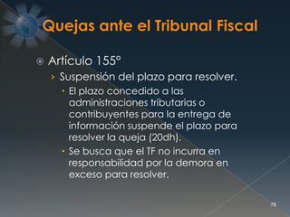  Artículo 155°
› Suspensión del plazo para resolver.
 El plazo concedido a las
administraciones tributarias o
contribuyentes para la entrega de
información suspende el plazo para
resolver la queja (20dh).
 Se busca que el TF no incurra en
responsabilidad por la demora en
exceso para resolver.
78
 