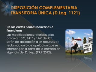De las cartas fianzas bancarias o
financieras
Las modificaciones referidas a los
artículos 137º, 141º y 146º del CT,
serán de aplicación a los recursos de
reclamación o de apelación que se
interpongan a partir de la entrada en
vigencia del D. Leg. (19.7.2012).
 