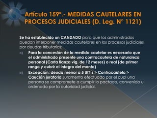 Se ha establecido un CANDADO para que los administrados
puedan interponer medidas cautelares en los procesos judiciales
por deudas tributarias:
a) Para la concesión de la medida cautelar es necesario que
el administrado presente una contracautela de naturaleza
personal (Carta fianza vig. de 12 meses) o real (de primer
rango y cubrir el íntegro del monto)
b) Excepción: deuda menor a 5 UIT´s > Contracautela >
Caución juratoria Juramento efectuado por el cual una
persona se compromete a cumplir lo pactado, convenido u
ordenado por la autoridad judicial.
Artículo 159º.- MEDIDAS CAUTELARES EN
PROCESOS JUDICIALES (D. Leg. N° 1121)
 