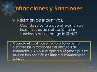  Régimen de Incentivos.
› Cuando se señala que el régimen de
incentivos es de aplicación a las
sanciones que imponga la SUNAT…
90
1. Cuando el contribuyente voluntariamente
subsana las infracciones del artículo 178°
numerales 1, 4 y 5 si se aplica el régimen puesto
que no hay sanción aplicada ni impuesta por
SUNAT.
 