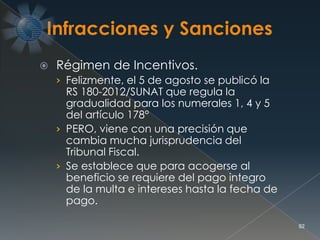  Régimen de Incentivos.
› Felizmente, el 5 de agosto se publicó la
RS 180-2012/SUNAT que regula la
gradualidad para los numerales 1, 4 y 5
del artículo 178°
› PERO, viene con una precisión que
cambia mucha jurisprudencia del
Tribunal Fiscal.
› Se establece que para acogerse al
beneficio se requiere del pago integro
de la multa e intereses hasta la fecha de
pago.
92
 