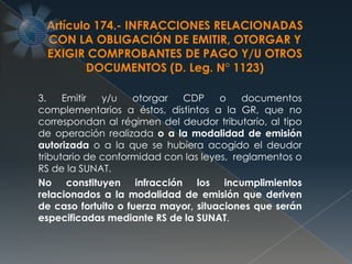 3. Emitir y/u otorgar CDP o documentos
complementarios a éstos, distintos a la GR, que no
correspondan al régimen del deudor tributario, al tipo
de operación realizada o a la modalidad de emisión
autorizada o a la que se hubiera acogido el deudor
tributario de conformidad con las leyes, reglamentos o
RS de la SUNAT.
No constituyen infracción los incumplimientos
relacionados a la modalidad de emisión que deriven
de caso fortuito o fuerza mayor, situaciones que serán
especificadas mediante RS de la SUNAT.
Artículo 174.- INFRACCIONES RELACIONADAS
CON LA OBLIGACIÓN DE EMITIR, OTORGAR Y
EXIGIR COMPROBANTES DE PAGO Y/U OTROS
DOCUMENTOS (D. Leg. N° 1123)
 