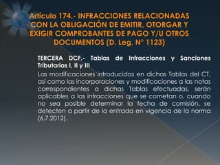 TERCERA DCF.- Tablas de Infracciones y Sanciones
Tributarias I, II y III
Las modificaciones introducidas en dichas Tablas del CT,
así como las incorporaciones y modificaciones a las notas
correspondientes a dichas Tablas efectuadas, serán
aplicables a las infracciones que se cometan o, cuando
no sea posible determinar la fecha de comisión, se
detecten a partir de la entrada en vigencia de la norma
(6.7.2012).
Artículo 174.- INFRACCIONES RELACIONADAS
CON LA OBLIGACIÓN DE EMITIR, OTORGAR Y
EXIGIR COMPROBANTES DE PAGO Y/U OTROS
DOCUMENTOS (D. Leg. N° 1123)
 