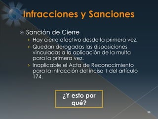  Sanción de Cierre
› Hay cierre efectivo desde la primera vez.
› Quedan derogadas las disposiciones
vinculadas a la aplicación de la multa
para la primera vez.
› Inaplicable el Acta de Reconocimiento
para la infracción del inciso 1 del artículo
174.
96
¿Y esto por
qué?
 
