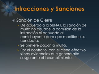  Sanción de Cierre
› De acuerdo a la SUNAT, la sanción de
multa no disuade la comisión de la
infracción ni persuade al
contribuyente para que modifique su
conducta.
› Se prefiere pagar la multa.
› Por el contrario, con el cierre efectivo
si hay evidencias que genera alto
riesgo ante el incumplimiento.
97
 