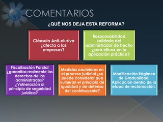 Cláusula Anti-elusiva
¿afecta a las
empresas?
Responsabilidad
solidaria del
administrador de hecho
¿será eficaz en la
aplicación práctica?
Fiscalización Parcial
¿garantiza realmente los
derechos de los
administrados?
¿Vulneración al
principio de seguridad
jurídica?
Medidas cautelares en
el proceso judicial ¿se
puede considerar que
vulneran el principio de
igualdad y de defensa
del contribuyente?
Modificación Régimen
de Gradualidad.
Aplicación dentro de la
etapa de reclamación.
¿QUÉ NOS DEJA ESTA REFORMA?
 