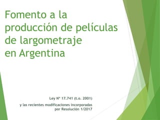 Fomento a la
producción de películas
de largometraje
en Argentina
Ley Nº 17.741 (t.o. 2001)
y las recientes modificaciones incorporadas
por Resolución 1/2017
 