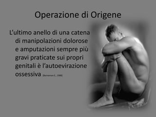 Operazione di Origene
L’ultimo anello di una catena
di manipolazioni dolorose
e amputazioni sempre più
gravi praticate sui propri
genitali è l’autoevirazione
ossessiva (Borneman E., 1988)
 