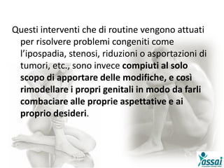 Questi interventi che di routine vengono attuati
per risolvere problemi congeniti come
l’ipospadia, stenosi, riduzioni o asportazioni di
tumori, etc., sono invece compiuti al solo
scopo di apportare delle modifiche, e così
rimodellare i propri genitali in modo da farli
combaciare alle proprie aspettative e ai
proprio desideri.
 