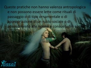 Queste pratiche non hanno valenza antropologica
e non possono essere lette come rituali di
passaggio o di tipo ornamentale o di
appropriazione di un ruolo sociale o di
adeguamento alle norme e consuetudini sociali
(Fusaschi, M. 2008)
 