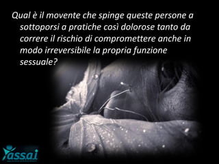 Qual è il movente che spinge queste persone a
sottoporsi a pratiche così dolorose tanto da
correre il rischio di compromettere anche in
modo irreversibile la propria funzione
sessuale?
 
