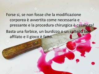 Forse si, se non fosse che la modificazione
corporea è avvertita come necessaria e
pressante e la procedura chirurgica è casalinga!
Basta una forbice, un burdizzo o un coltello ben
affilato e il gioco è fatto.
 